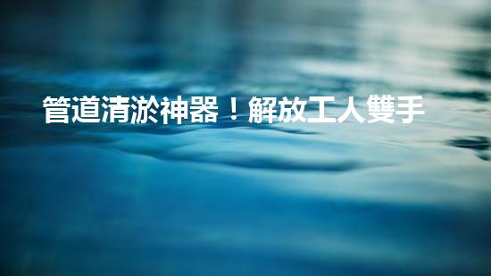 管道清淤神器！解放工人雙手，輕松清理堵塞管道的新設(shè)備揭秘！